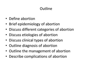 Outline
• Define abortion
• Brief epidemiology of abortion
• Discuss different categories of abortion
• Discuss etiologies of abortion
• Discuss clinical types of abortion
• Outline diagnosis of abortion
• Outline the management of abortion
• Describe complications of abortion
 