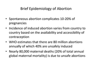 Brief Epidemiology of Abortion
• Spontaneous abortion complicates 10-20% of
pregnancies
• Incidence of induced abortion varies from country to
country based on the availability and accessibility of
contraception
• WHO estimates that there are 80 million abortions
annually of which 40% are unsafely induced
• Nearly 80,000 maternal deaths (20% of total annual
global maternal mortality) is due to unsafe abortions
 