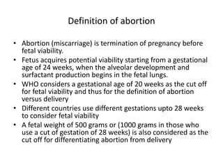 Definition of abortion
• Abortion (miscarriage) is termination of pregnancy before
fetal viability.
• Fetus acquires potential viability starting from a gestational
age of 24 weeks, when the alveolar development and
surfactant production begins in the fetal lungs.
• WHO considers a gestational age of 20 weeks as the cut off
for fetal viability and thus for the definition of abortion
versus delivery
• Different countries use different gestations upto 28 weeks
to consider fetal viability
• A fetal weight of 500 grams or (1000 grams in those who
use a cut of gestation of 28 weeks) is also considered as the
cut off for differentiating abortion from delivery
 