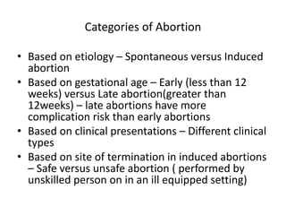 Categories of Abortion
• Based on etiology – Spontaneous versus Induced
abortion
• Based on gestational age – Early (less than 12
weeks) versus Late abortion(greater than
12weeks) – late abortions have more
complication risk than early abortions
• Based on clinical presentations – Different clinical
types
• Based on site of termination in induced abortions
– Safe versus unsafe abortion ( performed by
unskilled person on in an ill equipped setting)
 