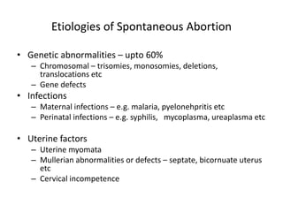 Etiologies of Spontaneous Abortion
• Genetic abnormalities – upto 60%
– Chromosomal – trisomies, monosomies, deletions,
translocations etc
– Gene defects
• Infections
– Maternal infections – e.g. malaria, pyelonehpritis etc
– Perinatal infections – e.g. syphilis, mycoplasma, ureaplasma etc
• Uterine factors
– Uterine myomata
– Mullerian abnormalities or defects – septate, bicornuate uterus
etc
– Cervical incompetence
 