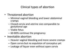Clinical types of abortion
• Threatened abortion
– Minimal vaginal bleeding and lower abdominal
cramps
– Closed cervix and uterine size comparable to
gestational age
– Viable fetus
– 60-80% continue the pregnancy
• Inevitable abortion
– Heavier vaginal bleeding and more severe cramps
– Open cervix but no expulsion of conceptus yet
– Leakage of liquor even without open cervix
 