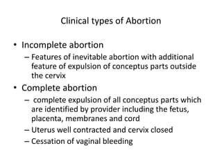 Clinical types of Abortion
• Incomplete abortion
– Features of inevitable abortion with additional
feature of expulsion of conceptus parts outside
the cervix
• Complete abortion
– complete expulsion of all conceptus parts which
are identified by provider including the fetus,
placenta, membranes and cord
– Uterus well contracted and cervix closed
– Cessation of vaginal bleeding
 