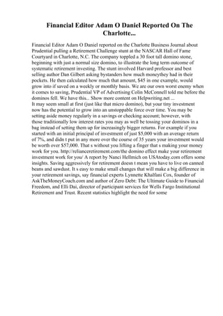 Financial Editor Adam O Daniel Reported On The
Charlotte...
Financial Editor Adam O Daniel reported on the Charlotte Business Journal about
Prudential pulling a Retirement Challenge stunt at the NASCAR Hall of Fame
Courtyard in Charlotte, N.C. The company toppled a 30 foot tall domino stone,
beginning with just a normal size domino, to illustrate the long term outcome of
systematic retirement investing. The stunt involved Harvard professor and best
selling author Dan Gilbert asking bystanders how much moneythey had in their
pockets. He then calculated how much that amount, $45 in one example, would
grow into if saved on a weekly or monthly basis. We are our own worst enemy when
it comes to saving, Prudential VP of Advertising Colin McConnell told me before the
dominos fell. We have this... Show more content on Helpwriting.net ...
It may seem small at first (just like that micro domino), but your tiny investment
now has the potential to grow into an unstoppable force over time. You may be
setting aside money regularly in a savings or checking account; however, with
those traditionally low interest rates you may as well be tossing your dominos in a
bag instead of setting them up for increasingly bigger returns. For example if you
started with an initial principal of investment of just $5,000 with an average return
of 7%, and didn t put in any more over the course of 35 years your investment would
be worth over $57,000. That s without you lifting a finger that s making your money
work for you. http://relianceretirement.com/the domino effect make your retirement
investment work for you/ A report by Nanci Hellmich on USAtoday.com offers some
insights. Saving aggressively for retirement doesn t mean you have to live on canned
beans and sawdust. It s easy to make small changes that will make a big difference in
your retirement savings, say financial experts Lynnette Khalfani Cox, founder of
AskTheMoneyCoach.com and author of Zero Debt: The Ultimate Guide to Financial
Freedom, and Elli Dai, director of participant services for Wells Fargo Institutional
Retirement and Trust. Recent statistics highlight the need for some
 