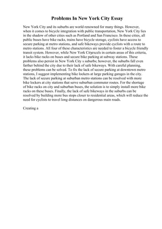 Problems In New York City Essay
New York City and its suburbs are world renowned for many things. However,
when it comes to bicycle integration with public transportation, New York City lies
in the shadow of other cities such as Portland and San Francisco. In these cities, all
public buses have bike racks, trains have bicycle storage, cyclists have access to
secure parking at metro stations, and safe bikeways provide cyclists with a route to
metro stations. All four of these characteristics are needed to foster a bicycle friendly
transit system. However, while New York Cityexcels in certain areas of this criteria,
it lacks bike racks on buses and secure bike parking at subway stations. These
problems also persist in New York City s suburbs; however, the suburbs fall even
farther behind the city due to their lack of safe bikeways. With careful planning,
these problems can be solved. To fix the lack of secure parking at downtown metro
stations, I suggest implementing bike lockers at large parking garages in the city.
The lack of secure parking at suburban metro stations can be resolved with more
bike lockers at city stations that serve suburban commuter routes. For the shortage
of bike racks on city and suburban buses, the solution is to simply install more bike
racks on these buses. Finally, the lack of safe bikeways in the suburbs can be
resolved by building more bus stops closer to residential areas, which will reduce the
need for cyclists to travel long distances on dangerous main roads.
Creating a
 