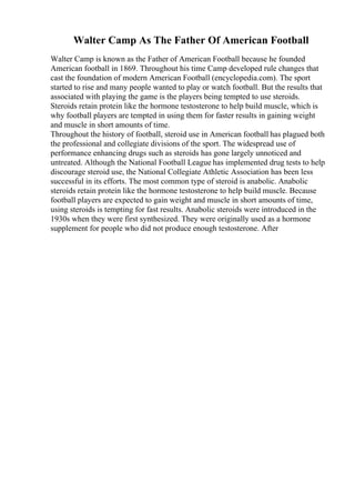 Walter Camp As The Father Of American Football
Walter Camp is known as the Father of American Football because he founded
American football in 1869. Throughout his time Camp developed rule changes that
cast the foundation of modern American Football (encyclopedia.com). The sport
started to rise and many people wanted to play or watch football. But the results that
associated with playing the game is the players being tempted to use steroids.
Steroids retain protein like the hormone testosterone to help build muscle, which is
why football players are tempted in using them for faster results in gaining weight
and muscle in short amounts of time.
Throughout the history of football, steroid use in American football has plagued both
the professional and collegiate divisions of the sport. The widespread use of
performance enhancing drugs such as steroids has gone largely unnoticed and
untreated. Although the National Football League has implemented drug tests to help
discourage steroid use, the National Collegiate Athletic Association has been less
successful in its efforts. The most common type of steroid is anabolic. Anabolic
steroids retain protein like the hormone testosterone to help build muscle. Because
football players are expected to gain weight and muscle in short amounts of time,
using steroids is tempting for fast results. Anabolic steroids were introduced in the
1930s when they were first synthesized. They were originally used as a hormone
supplement for people who did not produce enough testosterone. After
 