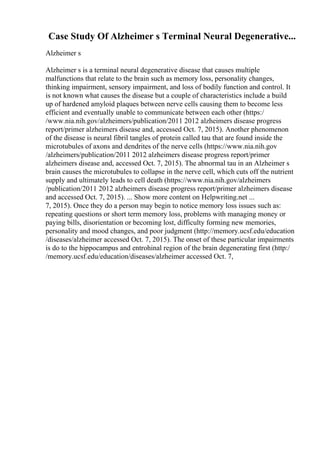 Case Study Of Alzheimer s Terminal Neural Degenerative...
Alzheimer s
Alzheimer s is a terminal neural degenerative disease that causes multiple
malfunctions that relate to the brain such as memory loss, personality changes,
thinking impairment, sensory impairment, and loss of bodily function and control. It
is not known what causes the disease but a couple of characteristics include a build
up of hardened amyloid plaques between nerve cells causing them to become less
efficient and eventually unable to communicate between each other (https:/
/www.nia.nih.gov/alzheimers/publication/2011 2012 alzheimers disease progress
report/primer alzheimers disease and, accessed Oct. 7, 2015). Another phenomenon
of the disease is neural fibril tangles of protein called tau that are found inside the
microtubules of axons and dendrites of the nerve cells (https://www.nia.nih.gov
/alzheimers/publication/2011 2012 alzheimers disease progress report/primer
alzheimers disease and, accessed Oct. 7, 2015). The abnormal tau in an Alzheimer s
brain causes the microtubules to collapse in the nerve cell, which cuts off the nutrient
supply and ultimately leads to cell death (https://www.nia.nih.gov/alzheimers
/publication/2011 2012 alzheimers disease progress report/primer alzheimers disease
and accessed Oct. 7, 2015). ... Show more content on Helpwriting.net ...
7, 2015). Once they do a person may begin to notice memory loss issues such as:
repeating questions or short term memory loss, problems with managing money or
paying bills, disorientation or becoming lost, difficulty forming new memories,
personality and mood changes, and poor judgment (http://memory.ucsf.edu/education
/diseases/alzheimer accessed Oct. 7, 2015). The onset of these particular impairments
is do to the hippocampus and entrohinal region of the brain degenerating first (http:/
/memory.ucsf.edu/education/diseases/alzheimer accessed Oct. 7,
 