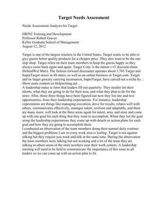 Target Needs Assessment
Needs Assessment Analysis for Target
HR592 Training and Development
Professor Robert Graver
Keller Graduate School of Management
August 12, 2012
Target is one of the largest retailers in the United States. Target wants to be able to
give guests better quality products for a cheaper price. They also want to be the one
stop shop. Target relies on their team members to keep the guests happy so they
always come back again and again. Target Corp. is the nation s #2 discount chain
(behindWal Mart). The fashion forward discounter operates about 1,765 Target and
SuperTarget stores in 49 states, as well as an online business at Target.com. Target
and its larger grocery carrying incarnation, SuperTarget, have carved out a niche by...
Show more content on Helpwriting.net ...
A leadership status is form that leaders fill out quarterly. They needto list their
talents, what they are going to do for their area, and what they plan to do for the
store. After, those three things have been figured out now they list one and two
opportunities, from their leadership expectations. For instance, leadership
expectations are things like managing execution, drive for results, relates well with
others, communicates effectively, manages talent, resilient and adaptable, and there
are many more. will look at the three areas again for talent, area, and store and come
up with one goal for each thing that they want to accomplish. When they list the goal
using the leadership expectations they come up with details or action plans for each
goal and how they are going to accomplish them.
I conducted an observation of the team members doing their normal daily routines
and the biggest problems I see in every work area is loafing. Target is not against
talking but they require you work and talk at the same time. During the observation
the team members were talking but not working and a lot of the team they are
talking in others areas of the store nowhere near their work centers. A leadership
meeting will need to be held to communicate the importance of this issue to all
leaders so we can come up with an action plan to fix
 