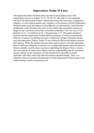 Imprecatory Psalm 35 Essay
Throughout the Book of Psalms there are almost one hundred verses with
imprecations; however, Psalms 35, 55, 59, 69, 79, 109, and 137 are commonly
known as the Imprecatory Psalms. Imprecation means the invocation of judgment,
calamity, or curse uttered against one s enemies, or the enemies of God. Imprecatory
Psalmscontain words that appear at faceвЂђvalue to curseenemies, which become
problematic with Christians who strive to love rather than curse their enemies as
taught by the Lord Jesus Christ that is recorded in Matthew 5:39, 44; Luke 23:24;
Romans 12:13; 1 Corinthians 4:12; 1 Thessalonians 5:15. This paper intends to
examine specific Imprecatory Psalms and the teachings of Christ concerning His
follower s response toward their enemies to determine whether Christians should
pray the Imprecatory Psalms. Psalm 35 was written by David with intense emotion
and urgency. While the problem that provokes such a prayer is not fully identified,
there is sufficient ambiguity to classify it as an individual lament. Since the piety of
David is notable, and his nature is given to upholding the things of God, we must
start our analysis of imprecatory Psalms with the understanding that his emotional
prayers calling for the vengeance of God should not be classified as sinful,
especially since they come only after his enemies repeated attacks. Thus, it is
imperative that we examine the particulars of each imprecatory Psalm to gain a full
understanding of each circumstance and
 