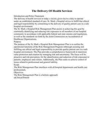The Delivery Of Health Services
Introduction and Policy Statement
The delivery of health services in today s society gives rise to a duty to operate
under an established standard of care. St. Mark s Hospital strives to fulfill that ethical
and legal responsibility by committing to the delivery of quality patient care in a safe
hospital environment.
The St. Mark s Hospital Risk Management Plan assists in achieving this goal by
continually identifying and reducing risk exposures to all members of our hospital
community in accordance with applicable federal and state statutes and regulations,
as well as the standards set forth by the Joint Commission on Accreditation of
Healthcare Organizations.
Purpose
The purpose of the St. Mark s Hospital Risk Management Plan is to outline the
operational functions of the Risk Management Program inthrough assisting and
fulfilling our ethical and legal responsibility to provide quality patient care in a safe
hospital environment. The Plan provides a comprehensive framework to maximize
value protection and creation by managing risk and uncertainty. The focus will be
proactive and risk prevention, for the identification and reduction of risk exposures to
patients, employees and visitors. Additionally, the Plan seeks to achieve control of
losses related to professional and general liability.
Scope
The Risk Management Plan interfaces with all hospital departments and health care
professionals.
Objectives
The Risk Management Plan is a holistic approach:
a)Clinical/Patient
 