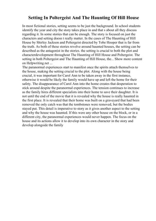 Setting In Poltergeist And The Haunting Of Hill House
In most fictional stories, setting seems to be just the background. In school students
identify the year and city the story takes place in and that s about all they discuss
regarding it. In some stories that can be enough. The story is focused on just the
characters and setting doesn t really matter. In the cases of The Haunting of Hill
House by Shirley Jackson and Poltergeist directed by Tobe Hooper that is far from
the truth. As both of these stories revolve around haunted houses, the setting can be
described as the antagonist in the stories. the setting is crucial to both the plot and
characterdevelopment throughout The Haunting of Hill House and Poltergeist. The
setting in both Poltergeist and The Haunting of Hill House, the... Show more content
on Helpwriting.net ...
The paranormal experiences start to manifest once the spirits attach themselves to
the house, making the setting crucial to the plot. Along with the house being
crucial, it was important for Carol Ann to be taken away in the first instance,
otherwise it would be likely the family would have up and left the home for their
safety. The disappearance of Carol Ann into the home creates that desperation to
stick around despite the paranormal experiences. The tension continues to increase
as the family hires different specialists into their home to save their daughter. It is
not until the end of the movie that it is revealed why the house is really haunted in
the first place. It is revealed that their home was built on a graveyard that had been
removed the only catch was that the tombstones were removed, but the bodies
stayed put. This detail is imperative to story as it gives another aspect to the setting
and why the house was haunted. If this were any other house on the block, or in a
different city, the paranormal experiences would never happen. The focus on the
house and its actions allow it to develop into its own character in the story and
develop alongside the family
 