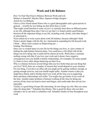 Work and Life Balance
How To Find That Elusive Balance Between Work and Life
Balance is beautiful. Miyoko Ohno, Japanese bridge designer
Article by Leo Babauta
I have a close friend named Norm who is a great photographer and a great person in
general ... recently he was telling me that all he does is work.
That might sound familiar to some of you I ve certainly been there at different points
in my life, although these days I have to say that I ve found a pretty good balance
between all the important things in my life, including work, family, and other things I
m interested in.
Norm asked me to write a post about work life balance, because although I think
Norm is pretty happy with his life, he s interested in expanding his life beyond work.
I think ... Show more content on Helpwriting.net ...
Finding That Balance
Once you ve created space in your life for the things you love, it s just a matter of
finding the right balance between them. You could have a life filled with all the
things you love doing, but it could still be almost all work. While there s certainly
nothing wrong with that if you love your work and it doesn t have negative
consequences (on your health or family relationships, for example), for many people
it s better to have other things balancing out their lives.
Why is a balance between several things that you love better than just one thing that
you love? Well, there are a number of reasons that would depend on your situation.
For one thing, if you have an office job you might not be getting outdoors enough, or
getting enough exercise, and your health might suffer. Another reason is that you
might have family and/or friends and if you work all the time you re neglecting
them and those relationships will suffer. You might also get lonely if you work all
the time. Another major problem is burnout working all the time (or doing any
activity all the time) can lead to stress and fatigue, and could make that activity less
enjoyable.
Variety is a good thingit keeps life interesting. So mix things up a bit. Here are some
ideas for doing that: * Schedule time blocks. This is good for those who use their
calendar a lot or can stick to schedules well. Schedule chunks of time throughout your
week
 