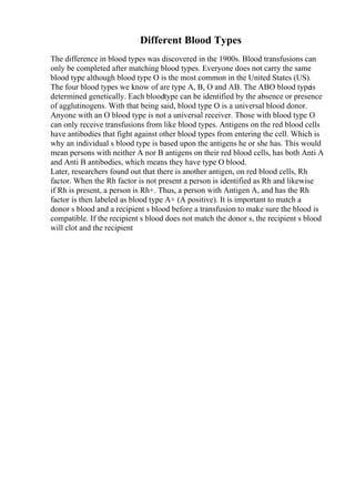 Different Blood Types
The difference in blood types was discovered in the 1900s. Blood transfusions can
only be completed after matching blood types. Everyone does not carry the same
blood type although blood type O is the most common in the United States (US).
The four blood types we know of are type A, B, O and AB. The ABO blood typeis
determined genetically. Each bloodtype can be identified by the absence or presence
of agglutinogens. With that being said, blood type O is a universal blood donor.
Anyone with an O blood type is not a universal receiver. Those with blood type O
can only receive transfusions from like blood types. Antigens on the red blood cells
have antibodies that fight against other blood types from entering the cell. Which is
why an individual s blood type is based upon the antigens he or she has. This would
mean persons with neither A nor B antigens on their red blood cells, has both Anti A
and Anti B antibodies, which means they have type O blood.
Later, researchers found out that there is another antigen, on red blood cells, Rh
factor. When the Rh factor is not present a person is identified as Rh and likewise
if Rh is present, a person is Rh+. Thus, a person with Antigen A, and has the Rh
factor is then labeled as blood type A+ (A positive). It is important to match a
donor s blood and a recipient s blood before a transfusion to make sure the blood is
compatible. If the recipient s blood does not match the donor s, the recipient s blood
will clot and the recipient
 