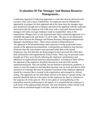 Evaluation Of The Manager And Human Resource
Management...
Conducting Appraisal Conducting appraisals is a task that must be delivered with
accuracy, trust, and a sense of projection. An employee must be afforded the
opportunity to prepare for their appraisal and at the same time the manager must
give themselves enough time to prepare and deliver the appraisal with the sufficient
information that the employee will walk away with a clear path forward and the
manager will notice an eager employee ready to expand their value to the
organization. Mangers have a very important part when conducting appraisals is to
assemble the paperwork and insure it is all in order. This may be an information
break down between the Manager and Human Resource Managementdepartment.
Managers should know their... Show more content on Helpwriting.net ...
The appraisal is for job performance and a gateway to bring up personal issues
outside of the appraisal documentation. Consequently an employee may become
flustered when the conversation turns personal rather than work related.
Employees may feel that they are being judged on their personal life rather than
their performance and organizational related issues. There may be personal issues
brought up if they were directly affecting the employee s performance and
adherence to organizational processes and procedures. According to Sabir (2016)
the appraisal of the employee should be focused on work activities and the
organizational goals. This can include, but not limited to promotions, problems, a
means to reset the employee and help them develop, stay on track and deliver other
incentives or warnings that may be required. Execution of the employee appraisal
should be a location that is located in the organization and arranged in a formal
setting. The appraisals are for individuals and not to be done in a group setting. All
material should be laid out with copies for the employee for them to reference as
the sequence of events goes on. This is not a party or social gathering so the
atmosphere must be professional in all aspects. It is essential that the employee is
well aware of the appraisal date and time. The time should be within normal work
hours with an estimated length it will take. Advance notice allows
 