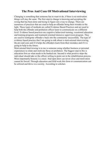 The Pros And Cons Of Motivational Interviewing
Changing is something that someone has to want to do, if there is no motivation
things will stay the same. The first step to change is knowing and accepting the
wrong that has been done and trying to figure out a way to change. There are
numerous of practices that are used to help an offender bring their mistake to the
light. These types of methods are called Evidence Based Practices and are used to
help both the offender and probation officer learn to communicate on a different
level. Evidence based practices are cognitive behavioral training, vocational education
and training programs and treatment oriented intensive supervision program. They
are used to reintegrate offender s back into the community successfully. The type of
evidence based practice that I am going to talk about is motivational interviewing,
the pro and cons and if it helps the offenders learn from their mistakes and if it is
going to help in the future.
Motivational Interviewing is to me is someone using whether business or personal
experiences to relate and motivate those on probation. The biggest step in this is
education first on what needs to be hashed out. Second is what positive steps the
individual should take or the officer willing to point out in the rehabilitation process.
Most importantly honesty is a must. And open door can never close and motivation
cannot be forced. Through education and field work this form or communication can
be utilized and thrive in a society. According to scholars
 