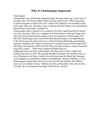 Why Is Charlemagne Important
Charlemagne
Charlemagne was a historically important figure from the feudal age. At the time of
his birth, circa 742 AD, his father Pepin was king of the Franks. When Pepin died,
he left his kingdom to both of his sons, Charles and Carloman, who decided to split
up the land. However, after three years, Carloman died and Charles was unanimously
elected King of the Franks. (Einhard, 4).
Charlemagne made it a point to be crowned by the Pope, signifying that the church
was above the king. This was a complete twist from history in that most kings were
above the church and therefore religion was not as important. On December 25th,
800 AD. Charlemagne was crowned The Holy Roman Emperor. He added Roman
to the title because his main goal was to reinforce Roman philosophy and ideology
instead of feudalism. His reign covered much of western Europe until he died in 814
AD. Before his death he called Louis the Pious, his only living son, and crowned him
king of his empire. ... Show more content on Helpwriting.net ...
Supposedly Jesus was born on December 25th, but some say that it might have
actually been June or April. Most people thought December 25th and thats why we
have Christmas as we know it today: however some posit the theory that changing
Jesus birthday was intended to compete with Mithraism. Based on Mithras, it was a
Roman pagan religion that came to be in the 2nd and 3rd centuries AD. Mithras
story was very similar to Jesus . Mithras was born on December 25th and was born
of virgin. He was nicknamed the Pagan Christ by the common
 