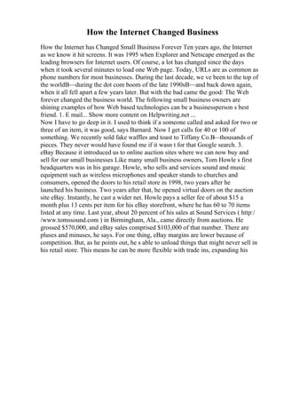 How the Internet Changed Business
How the Internet has Changed Small Business Forever Ten years ago, the Internet
as we know it hit screens. It was 1995 when Explorer and Netscape emerged as the
leading browsers for Internet users. Of course, a lot has changed since the days
when it took several minutes to load one Web page. Today, URLs are as common as
phone numbers for most businesses. During the last decade, we ve been to the top of
the worldВ—during the dot com boom of the late 1990sВ—and back down again,
when it all fell apart a few years later. But with the bad came the good: The Web
forever changed the business world. The following small business owners are
shining examples of how Web based technologies can be a businessperson s best
friend. 1. E mail... Show more content on Helpwriting.net ...
Now I have to go deep in it. I used to think if a someone called and asked for two or
three of an item, it was good, says Barnard. Now I get calls for 40 or 100 of
something. We recently sold fake waffles and toast to Tiffany Co.В
—thousands of
pieces. They never would have found me if it wasn t for that Google search. 3.
eBay Because it introduced us to online auction sites where we can now buy and
sell for our small businesses Like many small business owners, Tom Howle s first
headquarters was in his garage. Howle, who sells and services sound and music
equipment such as wireless microphones and speaker stands to churches and
consumers, opened the doors to his retail store in 1998, two years after he
launched his business. Two years after that, he opened virtual doors on the auction
site eBay. Instantly, he cast a wider net. Howle pays a seller fee of about $15 a
month plus 13 cents per item for his eBay storefront, where he has 60 to 70 items
listed at any time. Last year, about 20 percent of his sales at Sound Services ( http:/
/www.tomssound.com ) in Birmingham, Ala., came directly from auctions. He
grossed $570,000, and eBay sales comprised $103,000 of that number. There are
pluses and minuses, he says. For one thing, eBay margins are lower because of
competition. But, as he points out, he s able to unload things that might never sell in
his retail store. This means he can be more flexible with trade ins, expanding his
 