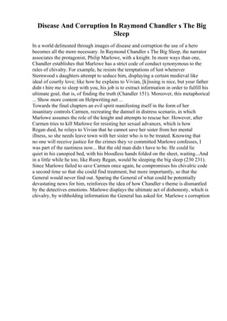 Disease And Corruption In Raymond Chandler s The Big
Sleep
In a world delineated through images of disease and corruption the use of a hero
becomes all the more necessary. In Raymond Chandler s The Big Sleep, the narrator
associates the protagonist, Philip Marlowe, with a knight. In more ways than one,
Chandler establishes that Marlowe has a strict code of conduct synonymous to the
rules of chivalry. For example, he resists the temptations of lust whenever
Sternwood s daughters attempt to seduce him, displaying a certain medieval like
ideal of courtly love; like how he explains to Vivian, [k]issing is nice, but your father
didn t hire me to sleep with you, his job is to extract information in order to fulfill his
ultimate goal, that is, of finding the truth (Chandler 151). Moreover, this metaphorical
... Show more content on Helpwriting.net ...
Towards the final chapters an evil spirit manifesting itself in the form of her
insanitary controls Carmen, recreating the damsel in distress scenario, in which
Marlowe assumes the role of the knight and attempts to rescue her. However, after
Carmen tries to kill Marlowe for resisting her sexual advances, which is how
Regan died, he relays to Vivian that he cannot save her sister from her mental
illness, so she needs leave town with her sister who is to be treated. Knowing that
no one will receive justice for the crimes they ve committed Marlowe confesses, I
was part of the nastiness now... But the old man didn t have to be. He could lie
quiet in his canopied bed, with his bloodless hands folded on the sheet, waiting...And
in a little while he too, like Rusty Regan, would be sleeping the big sleep (230 231).
Since Marlowe failed to save Carmen once again, he compromises his chivalric code
a second time so that she could find treatment, but more importantly, so that the
General would never find out. Sparing the General of what could be potentially
devastating news for him, reinforces the idea of how Chandler s theme is dismantled
by the detectives emotions. Marlowe displays the ultimate act of dishonesty, which is
chivalry, by withholding information the General has asked for. Marlowe s corruption
 
