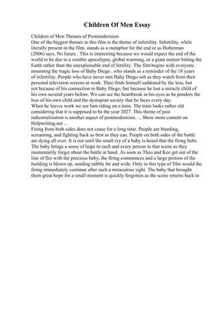 Children Of Men Essay
Children of Men Themes of Postmodernism
One of the biggest themes in this film is the theme of infertility. Infertility, while
literally present in the film, stands as a metaphor for the end or as Hoberman
(2006) says, No future . This is interesting because we would expect the end of the
world to be due to a zombie apocalypse, global warming, or a giant meteor hitting the
Earth rather than the unexplainable end of fertility. The filmbegins with everyone
mourning the tragic loss of Baby Diego , who stands as a reminder of the 18 years
of infertility. People who have never met Baby Diego sob as they watch from their
personal television screens at work. Theo finds himself saddened by the loss, but
not because of his connection to Baby Diego, but because he lost a miracle child of
his own several years before. We can see the heartbreak in his eyes as he ponders the
loss of his own child and the dystopian society that he faces every day.
When he leaves work we see him riding on a train. The train looks rather old
considering that it is supposed to be the year 2027. This theme of post
industrialization is another aspect of postmodernism. ... Show more content on
Helpwriting.net ...
Firing from both sides does not cease for a long time. People are bleeding,
screaming, and fighting back as best as they can. People on both sides of the battle
are dying all over. It is not until the small cry of a baby is heard that the firing halts.
The baby brings a sense of hope to each and every person in that scene as they
momentarily forget about the battle at hand. As soon as Theo and Kee get out of the
line of fire with the precious baby, the firing commences and a large portion of the
building is blown up, sending rubble far and wide. Only in this type of film would the
firing immediately continue after such a miraculous sight. The baby that brought
them great hope for a small moment is quickly forgotten as the scene returns back to
 