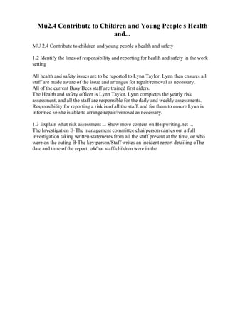 Mu2.4 Contribute to Children and Young People s Health
and...
MU 2.4 Contribute to children and young people s health and safety
1.2 Identify the lines of responsibility and reporting for health and safety in the work
setting
All health and safety issues are to be reported to Lynn Taylor. Lynn then ensures all
staff are made aware of the issue and arranges for repair/removal as necessary.
All of the current Busy Bees staff are trained first aiders.
The Health and safety officer is Lynn Taylor. Lynn completes the yearly risk
assessment, and all the staff are responsible for the daily and weekly assessments.
Responsibility for reporting a risk is of all the staff, and for them to ensure Lynn is
informed so she is able to arrange repair/removal as necessary.
1.3 Explain what risk assessment ... Show more content on Helpwriting.net ...
The Investigation В·The management committee chairperson carries out a full
investigation taking written statements from all the staff present at the time, or who
were on the outing В·The key person/Staff writes an incident report detailing oThe
date and time of the report; oWhat staff/children were in the
 