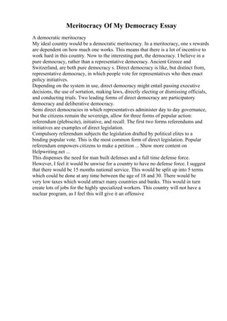 Meritocracy Of My Democracy Essay
A democratic meritocracy
My ideal country would be a democratic meritocracy. In a meritocracy, one s rewards
are dependent on how much one works. This means that there is a lot of incentive to
work hard in this country. Now to the interesting part, the democracy. I believe in a
pure democracy, rather than a representative democracy. Ancient Greece and
Switzerland, are both pure democracy s. Direct democracy is like, but distinct from,
representative democracy, in which people vote for representatives who then enact
policy initiatives.
Depending on the system in use, direct democracy might entail passing executive
decisions, the use of sortation, making laws, directly electing or dismissing officials,
and conducting trials. Two leading forms of direct democracy are participatory
democracy and deliberative democracy.
Semi direct democracies in which representatives administer day to day governance,
but the citizens remain the sovereign, allow for three forms of popular action:
referendum (plebiscite), initiative, and recall. The first two forms referendums and
initiatives are examples of direct legislation.
Compulsory referendum subjects the legislation drafted by political elites to a
binding popular vote. This is the most common form of direct legislation. Popular
referendum empowers citizens to make a petition ... Show more content on
Helpwriting.net ...
This dispenses the need for man built defenses and a full time defense force.
However, I feel it would be unwise for a country to have no defense force. I suggest
that there would be 15 months national service. This would be split up into 5 terms
which could be done at any time between the age of 18 and 30. There would be
very low taxes which would attract many countries and banks. This would in turn
create lots of jobs for the highly specialized workers. This country will not have a
nuclear program, as I feel this will give it an offensive
 