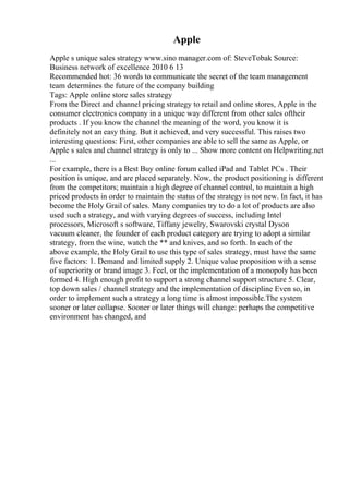 Apple
Apple s unique sales strategy www.sino manager.com of: SteveTobak Source:
Business network of excellence 2010 6 13
Recommended hot: 36 words to communicate the secret of the team management
team determines the future of the company building
Tags: Apple online store sales strategy
From the Direct and channel pricing strategy to retail and online stores, Apple in the
consumer electronics company in a unique way different from other sales oftheir
products . If you know the channel the meaning of the word, you know it is
definitely not an easy thing. But it achieved, and very successful. This raises two
interesting questions: First, other companies are able to sell the same as Apple, or
Apple s sales and channel strategy is only to ... Show more content on Helpwriting.net
...
For example, there is a Best Buy online forum called iPad and Tablet PCs . Their
position is unique, and are placed separately. Now, the product positioning is different
from the competitors; maintain a high degree of channel control, to maintain a high
priced products in order to maintain the status of the strategy is not new. In fact, it has
become the Holy Grail of sales. Many companies try to do a lot of products are also
used such a strategy, and with varying degrees of success, including Intel
processors, Microsoft s software, Tiffany jewelry, Swarovski crystal Dyson
vacuum cleaner, the founder of each product category are trying to adopt a similar
strategy, from the wine, watch the ** and knives, and so forth. In each of the
above example, the Holy Grail to use this type of sales strategy, must have the same
five factors: 1. Demand and limited supply 2. Unique value proposition with a sense
of superiority or brand image 3. Feel, or the implementation of a monopoly has been
formed 4. High enough profit to support a strong channel support structure 5. Clear,
top down sales / channel strategy and the implementation of discipline Even so, in
order to implement such a strategy a long time is almost impossible.The system
sooner or later collapse. Sooner or later things will change: perhaps the competitive
environment has changed, and
 