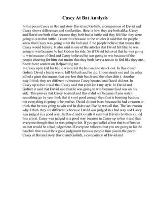 Casey At Bat Analysis
In the poem Casey at Bat and story David and Goliath, a comparison of David and
Casey shows differences and similarities. Here is how they are both alike. Casey
and David are both alike because they both had a battle and they felt like they were
going to win that battle. I know this because in the articles it said that the people
knew that Casey was going to hit the ball and if the people believe that means that
Casey would believe. It also said in one of the articles that David felt like he was
going to win because he had Godon his side. So if David believed that he was going
to win because of God and Casey believed he was going to win because of the
people cheering for him that means that they both have a reason to feel like they are...
Show more content on Helpwriting.net ...
In Casey up to Bat his battle was to hit the ball and he struck out. In David and
Goliath David s battle was to kill Goliath and he did. If one struck out and the other
killed a giant that means that one lost their battle and the other didn t. Another
way I think they are different is because Casey boasted and David did not. In
Casey up to bat it said that Casey said that pitch isn t my style. In David and
Goliath it said that David said that he was going to win because God was on his
side. This proves that Casey boasted and David did not because if you watch
something go by you think that it s not good enough then that is boasting because
not everything is going to be perfect. David did not boast because he had a reason to
think that he was going to win and he didn t act like he was all that. The last reason
why I think they are different is because David was judged in a bad way and Casey
was judged in a good way. In David and Goliath it said that David s brothers called
him a brat. Casey was judged in a good way because in Casey up to bat it said that
everyone thought that he was going to hit. If you get called a brat that is offensive
so that would be a bad judgement. If everyone believes that you are going to hit the
baseball that would be a good judgement because people trust you.In the poem
Casey at Bat and story David and Goliath, a comparison of David and
 