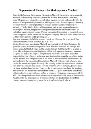 Supernatural Elements In Shakespeare s Macbeth
Powerful Influences: Supernatural Elements in Macbeth How might one s power be
altered if influenced by a mystical power? In William Shakespeare s Macbeth,
unearthly presences can control an individual s perspective on authority. Firstly, the
support of a supernatural premonition will augment one s desire for power. Secondly,
the intervention of sinister prophecies changes an individual s perspective on
authority. Finally, God s divine will impact one s view on a supposedly corrupt
sovereignty. As such, the presence of supernaturalelements in Macbetheffect an
individual s perception of power. When a supernatural temptation is presented, one s
desire for power can be enhanced. Throughout this play, Macbeth relies on the witches
... Show more content on Helpwriting.net ...
I go, and it is done; the bell invites me. Hear it not, Duncan, for it is a knell That
summons thee to heaven or to hell. (2. 1. 67 71)
Unlike his previous uncertainty, Macbeth has resolved to kill King Duncan as the
greed for power overcomes the guilt he feels. Macbeth fears that his courage will
wither away, but the bell rings and he assures himself that the murder is as good as
done. The bell symbolizes the beginning of Macbeth s pursuit for power; however,
it signals the end of the reign of King Duncan. Macbeth s evil crime marks the
change in his view of power as he now sees it as tangible object he can obtain unlike
before where it was completely out of his reach as he was not heir to the throne. By
succumbing to the supernatural temptations, Macbeth follows a path where he can
obtain the most sovereignty. Secondly, the veracity behind the supernatural elements
will intervene with an individual s view of authority. Out of curiosity, Banquo asks
the three witches about his fate. However, he is more suspicious about the prophecy
and questions the truthfulness behind their words: [. . .] The instruments of darkness
tell us truths, / win us with hones trifles, to betray us / In deepest consequence. (1. 3.
133 135). Banquo believes that while the witches speak the truth, they will eventually
have to suffer the consequences of this knowledge. His doubtfulness toward the
prophecies cause him to worry about the actions Macbeth will take to
 