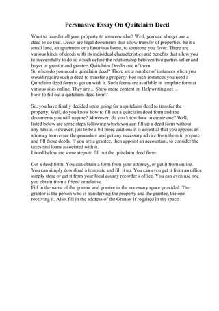 Persuasive Essay On Quitclaim Deed
Want to transfer all your property to someone else? Well, you can always use a
deed to do that. Deeds are legal documents that allow transfer of properties, be it a
small land, an apartment or a luxurious home, to someone you favor. There are
various kinds of deeds with its individual characteristics and benefits that allow you
to successfully to do so which define the relationship between two parties seller and
buyer or grantor and grantee. Quitclaim Deedis one of them.
So when do you need a quitclaim deed? There are a number of instances when you
would require such a deed to transfer a property. For such instances you need a
Quitclaim deed form to get on with it. Such forms are available in template form at
various sites online. They are ... Show more content on Helpwriting.net ...
How to fill out a quitclaim deed form?
So, you have finally decided upon going for a quitclaim deed to transfer the
property. Well, do you know how to fill out a quitclaim deed form and the
documents you will require? Moreover, do you know how to create one? Well,
listed below are some steps following which you can fill up a deed form without
any hassle. However, just to be a bit more cautious it is essential that you appoint an
attorney to oversee the procedure and get any necessary advice from them to prepare
and fill those deeds. If you are a grantee, then appoint an accountant, to consider the
taxes and loans associated with it.
Listed below are some steps to fill out the quitclaim deed form:
Get a deed form. You can obtain a form from your attorney, or get it from online.
You can simply download a template and fill it up. You can even get it from an office
supply store or get it from your local county recorder s office. You can even use one
you obtain from a friend or relative.
Fill in the name of the grantor and grantee in the necessary space provided. The
grantor is the person who is transferring the property and the grantee, the one
receiving it. Also, fill in the address of the Grantor if required in the space
 