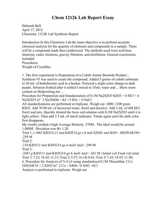 Chem 1212k Lab Report Essay
Deborah Bell
April 17, 2012
Chemistry 1212K Lab Synthesis Report
Introduction In this Chemistry Lab the main objective is to perform accurate
chemical analysis for the quantity of elements and compounds in a sample. There
will be a compound made then synthesized. The methods used were acid base
titrations, redox titrations, gravity filtration, and distillation. General conclusions
included
Procedures
Weight of Crucibles
1. The first experiment is Preparation of a Cobalt Amine Bromide Product ;
Synthesis #3 was used to create the compound. Added 5 grams of cobalt carbonate
to 20 mL of hrdrobromic acid in a beaker. Noticied a slight color change to dark
purple. Solution frothed after it settled I mixed in 15mL water and ... Show more
content on Helpwriting.net ...
Procedure for Preparation and Standarization of 0.1M Na2S2O3 KIO3 + 6 HCl + 6
Na2S2O3 в†’ 3 Na2S4O6 + KI +3 H2o + 6 NaCl
All standardizations are performed in triplicate. Weigh out .1000 .1200 gram
KIO3. Add 70 80 mL of deionized water. Swirl and dissolve. Add 3 mL of 6M HCl.
Swirl and mix. Quickly titrated the brow red solution with 0.1M Na2S2O3 until it is
light yellow. Then add 3.5 mL of starch indicator. Titrate again until the dark color
first disappears.
My results yielded a high Average Molarity .270M . The ideal would be around
1.000M . Deviation was В± 1.20
Trial 1: (.1063 KIO31) (1 mol KIO214 g) x 6 mol S2O41 mol KIO= .00298.04150=
.259 M
Trial 2:
.110 KIO311 mol KIO3214 gx 6 mol1 mol= .290 M
Trial 3:
.1047 g KIO311 mol KIO3214 gx 6 mol1 mol= .261 M | Initial vol| Final vol| total|
Trial 1| 7.21| 18.42| 11.21| Trial 2| 5.57| 16.18| 0.61| Trial 3| 7.43| 18.93| 11.50|
6. Procedure for Analysis of % Co3 using standardized 0.1M Thiosulfate 2 Co
(NH3)4Cl3 + 2 S2O3 в†’ 2 Co + S4O6 +8 NH3 +6Cl
Analysis is performed in triplicate. Weigh out
 