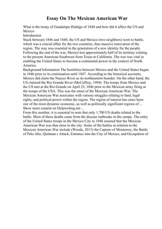 Essay On The Mexican American War
What is the treaty of Guadalupe Hidalgo of 1848 and how did it affect the US and
Mexico
Introduction
Stuck between 1846 and 1848, the US and Mexico (two neighbors) went to battle,
which was a crucial affair for the two countries, thus massive renovation of the
region. The way was essential in the generation of a new identity for the people.
Following the end of the war, Mexico lost approximately half of its territory relating
to the present American Southwest from Texas to California. The war was vital in
enabling the United States to become a continental power in the context of North
America.
Background Information The hostilities between Mexico and the United States began
in 1846 prior to its continuation until 1847. According to the historical accounts,
Mexico did claim the Nueces River as its northeastern boarder. On the other hand, the
US claimed the Rio Grande River (McCaffrey, 1994). The troops from Mexico and
the US met at the Rio Grande on April 25, 1846 prior to the Mexican army firing at
the troops of the USA. This was the onset of the Mexican American War. The
Mexican American War associates with various struggles relating to land, legal
rights, and political power within the region. The region of interest has since been
one of the most dynamic economic, as well as politically significant regions of ...
Show more content on Helpwriting.net ...
From this number, it is essential to note that only 1,700 US deaths related to the
battle. Most of these deaths came from the disease outbreaks in the camps. The entry
of the United States troops in the Mexico City in 1848 ensured that the Mexican
American War was that close to the city. Some of the battles in relation to the
Mexican American War include (Woods, 2013) the Capture of Monterrey, the Battle
of Palo Alto, Quitman s Attack, Entrance into the City of Mexico, and Occupation of
 