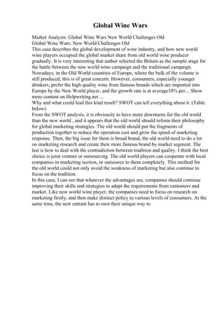 Global Wine Wars
Market Analysis: Global Wine Wars New World Challenges Old
Global Wine Wars: New World Challenges Old
This case describes the global development of wine industry, and how new world
wine players occupied the global market share from old world wine producer
gradually. It is very interesting that author selected the Britain as the sample stage for
the battle between the new world wine campaign and the traditional campaign.
Nowadays, in the Old World countries of Europe, where the bulk of the volume is
still produced, this is of great concern. However, consumers, especially younger
drinkers, prefer the high quality wine from famous brands which are imported into
Europe by the New World player, and the growth rate is at average10% per... Show
more content on Helpwriting.net ...
Why and what could lead this kind result? SWOT can tell everything about it. (Table
below)
From the SWOT analysis, it is obviously to have more downturns for the old world
than the new world , and it appears that the old world should reform their philosophy
for global marketing strategies. The old world should put the fragments of
production together to reduce the operation cost and grow the speed of marketing
response. Then, the big issue for them is broad brand, the old world need to do a lot
on marketing research and create their more famous brand by market segment. The
last is how to deal with the contradiction between tradition and quality. I think the best
choice is joint venture or outsourcing. The old world players can cooperate with local
companies in marketing section, or outsource to them completely. This method for
the old world could not only avoid the weakness of marketing but also continue to
focus on the tradition.
In this case, I can see that whatever the advantages are, companies should continue
improving their skills and strategies to adapt the requirements from customers and
market. Like new world wine player, the companies need to focus on research on
marketing firstly, and then make distinct policy to various levels of consumers. At the
same time, the new entrant has to own their unique way to
 