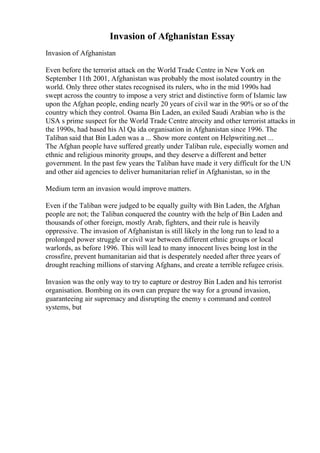 Invasion of Afghanistan Essay
Invasion of Afghanistan
Even before the terrorist attack on the World Trade Centre in New York on
September 11th 2001, Afghanistan was probably the most isolated country in the
world. Only three other states recognised its rulers, who in the mid 1990s had
swept across the country to impose a very strict and distinctive form of Islamic law
upon the Afghan people, ending nearly 20 years of civil war in the 90% or so of the
country which they control. Osama Bin Laden, an exiled Saudi Arabian who is the
USA s prime suspect for the World Trade Centre atrocity and other terrorist attacks in
the 1990s, had based his Al Qa ida organisation in Afghanistan since 1996. The
Taliban said that Bin Laden was a ... Show more content on Helpwriting.net ...
The Afghan people have suffered greatly under Taliban rule, especially women and
ethnic and religious minority groups, and they deserve a different and better
government. In the past few years the Taliban have made it very difficult for the UN
and other aid agencies to deliver humanitarian relief in Afghanistan, so in the
Medium term an invasion would improve matters.
Even if the Taliban were judged to be equally guilty with Bin Laden, the Afghan
people are not; the Taliban conquered the country with the help of Bin Laden and
thousands of other foreign, mostly Arab, fighters, and their rule is heavily
oppressive. The invasion of Afghanistan is still likely in the long run to lead to a
prolonged power struggle or civil war between different ethnic groups or local
warlords, as before 1996. This will lead to many innocent lives being lost in the
crossfire, prevent humanitarian aid that is desperately needed after three years of
drought reaching millions of starving Afghans, and create a terrible refugee crisis.
Invasion was the only way to try to capture or destroy Bin Laden and his terrorist
organisation. Bombing on its own can prepare the way for a ground invasion,
guaranteeing air supremacy and disrupting the enemy s command and control
systems, but
 