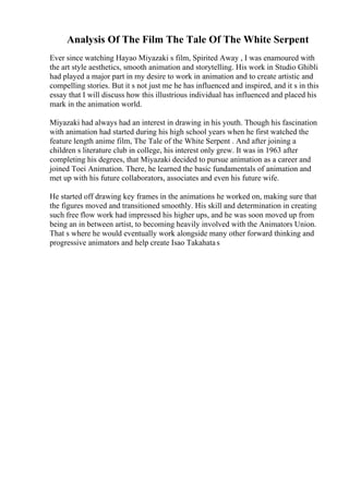 Analysis Of The Film The Tale Of The White Serpent
Ever since watching Hayao Miyazaki s film, Spirited Away , I was enamoured with
the art style aesthetics, smooth animation and storytelling. His work in Studio Ghibli
had played a major part in my desire to work in animation and to create artistic and
compelling stories. But it s not just me he has influenced and inspired, and it s in this
essay that I will discuss how this illustrious individual has influenced and placed his
mark in the animation world.
Miyazaki had always had an interest in drawing in his youth. Though his fascination
with animation had started during his high school years when he first watched the
feature length anime film, The Tale of the White Serpent . And after joining a
children s literature club in college, his interest only grew. It was in 1963 after
completing his degrees, that Miyazaki decided to pursue animation as a career and
joined Toei Animation. There, he learned the basic fundamentals of animation and
met up with his future collaborators, associates and even his future wife.
He started off drawing key frames in the animations he worked on, making sure that
the figures moved and transitioned smoothly. His skill and determination in creating
such free flow work had impressed his higher ups, and he was soon moved up from
being an in between artist, to becoming heavily involved with the Animators Union.
That s where he would eventually work alongside many other forward thinking and
progressive animators and help create Isao Takahatas
 