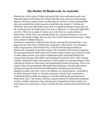 The Decline Of Biodiversity In Australia
Biodiversity is the variety of plant and animal life in the world and as such is an
important aspect of all human life. Nature provides food, and ways of preventing
diseases. Overall, it makes Earth a livable place for all life. It s been estimated that
there are around thirty million species on earth but only around 1.7 million are
identified. The issue with biodiversityis that it is rapidly declining in many parts of
the world and once the biodiversity in an area is wiped out, it is basically impossible
to revive. There are a couple of reasons as to why there is a steady decline in
biodiversity. Some of the ways include habitat loss, spread of diseases or invasive
species, and climate change. One way the rate at which biodiversity decreases... Show
more content on Helpwriting.net ...
Australia is considered a mega diversity nation, meaning that Australia has a very
large portion of the Earth s biodiversity compared to other nations. Even though it
holds a large portion of the biodiversity, it also has had the largest decline in
biodiversity compared to any other country. The Australian Government recognizes
the issues presented by biodiversity loss in their country and has acts in place in order
to make improvements. Acts such as implementing the Australian Biodiversity
Conservation Strategy 2010 2030, which had been reviewed in 2015. Their strategy
includes enlisting the help of the majority of their people by mainstreaming the issue,
reducing the threats to biodiversity and implementing intense monitoring. This is one
country where the government understands the importance of biodiversity and are
taking action against the decline but although the australian government has
programs in place, they don t seem to be making very much progress. According to
an article focused entirely on Australia s progress in biodiversity conservation,
Australia has barely made any progress in actually reducing the growing loss of
biodiversity there. The country itself has a greater amount of biodiversity compared
to other countries and doesn t have the pressures of population but has made very
little progress in conserving it. There s at least 46 other countries that have better and
more
 