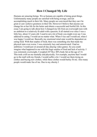 How I Changed My Life
Humans are amazing beings. We as humans are capable of doing great things.
Unfortunately many people are satisfied with being average, and not
accomplishing much in their life. Many people are convinced that they can t be
great or can t achieve greatness in their life. However I believe that anyone can
change his or her life for the better and obtain a successful and fruitful life. In this
essay I am going to talk about how I changed my life from an overweight teen with
no ambition to a relatively fit adult with a passion. It all started ever since I was a
little boy, about 12 years old. I used to eat a lot of food; you might even say I was
addicted to eating. I would eat no matter what. When I was sad I would eat, when I
was happy I would eat. Basically my emotional mind state would be dependent on
eating food. With that surplus of food, there was something else that made my
physical state even worse. I was extremely lazy and unmotivated. I had no
ambition; I would just sit around all day playing video games. So you could
imagine what happened to me with this huge surplus of food and lack of activity. I
was extremely overweight, I weighed 247 lbs.( 40% body fat) at the age of 14.
This took a toll on me mentally and physically. For example, anytime that I would
go to the mall with my friends, I would suffer a lot. I would see them trying on
clothes and buying new clothes, while these clothes would barley fit me. Also many
people would make fun of me. Due to my obesity I
 