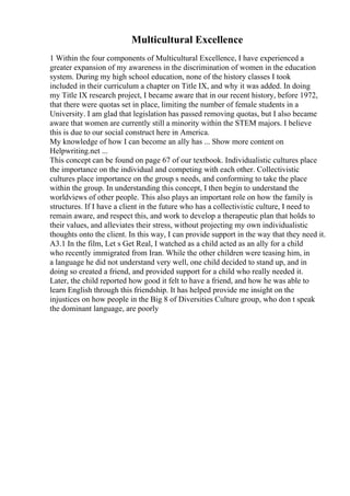 Multicultural Excellence
1 Within the four components of Multicultural Excellence, I have experienced a
greater expansion of my awareness in the discrimination of women in the education
system. During my high school education, none of the history classes I took
included in their curriculum a chapter on Title IX, and why it was added. In doing
my Title IX research project, I became aware that in our recent history, before 1972,
that there were quotas set in place, limiting the number of female students in a
University. I am glad that legislation has passed removing quotas, but I also became
aware that women are currently still a minority within the STEM majors. I believe
this is due to our social construct here in America.
My knowledge of how I can become an ally has ... Show more content on
Helpwriting.net ...
This concept can be found on page 67 of our textbook. Individualistic cultures place
the importance on the individual and competing with each other. Collectivistic
cultures place importance on the group s needs, and conforming to take the place
within the group. In understanding this concept, I then begin to understand the
worldviews of other people. This also plays an important role on how the family is
structures. If I have a client in the future who has a collectivistic culture, I need to
remain aware, and respect this, and work to develop a therapeutic plan that holds to
their values, and alleviates their stress, without projecting my own individualistic
thoughts onto the client. In this way, I can provide support in the way that they need it.
A3.1 In the film, Let s Get Real, I watched as a child acted as an ally for a child
who recently immigrated from Iran. While the other children were teasing him, in
a language he did not understand very well, one child decided to stand up, and in
doing so created a friend, and provided support for a child who really needed it.
Later, the child reported how good it felt to have a friend, and how he was able to
learn English through this friendship. It has helped provide me insight on the
injustices on how people in the Big 8 of Diversities Culture group, who don t speak
the dominant language, are poorly
 