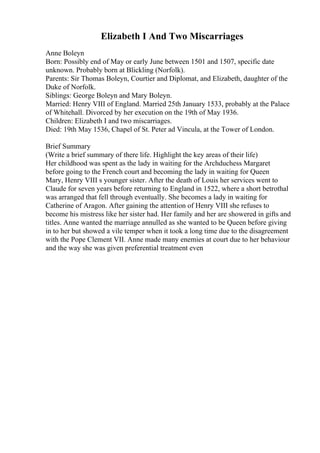 Elizabeth I And Two Miscarriages
Anne Boleyn
Born: Possibly end of May or early June between 1501 and 1507, specific date
unknown. Probably born at Blickling (Norfolk).
Parents: Sir Thomas Boleyn, Courtier and Diplomat, and Elizabeth, daughter of the
Duke of Norfolk.
Siblings: George Boleyn and Mary Boleyn.
Married: Henry VIII of England. Married 25th January 1533, probably at the Palace
of Whitehall. Divorced by her execution on the 19th of May 1936.
Children: Elizabeth I and two miscarriages.
Died: 19th May 1536, Chapel of St. Peter ad Vincula, at the Tower of London.
Brief Summary
(Write a brief summary of there life. Highlight the key areas of their life)
Her childhood was spent as the lady in waiting for the Archduchess Margaret
before going to the French court and becoming the lady in waiting for Queen
Mary, Henry VIII s younger sister. After the death of Louis her services went to
Claude for seven years before returning to England in 1522, where a short betrothal
was arranged that fell through eventually. She becomes a lady in waiting for
Catherine of Aragon. After gaining the attention of Henry VIII she refuses to
become his mistress like her sister had. Her family and her are showered in gifts and
titles. Anne wanted the marriage annulled as she wanted to be Queen before giving
in to her but showed a vile temper when it took a long time due to the disagreement
with the Pope Clement VII. Anne made many enemies at court due to her behaviour
and the way she was given preferential treatment even
 