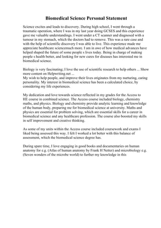 Biomedical Science Personal Statement
Science excites and leads to discovery. During high school, I went through a
traumatic operation, where I was in my last year doing GCSES and this experience
gave me valuable understandings. I went under a CT scanner and diagnosed with a
tumour in my stomach, which the doctors had to remove. This was a rare case and
with the help of scientific discovery I was able to live. This experience made me
appreciate healthcare sciencemuch more. I am in awe of how medical advances have
helped shaped the future of some people s lives today. Being in charge of making
people s health better, and looking for new cures for diseases has interested me in
biomedical science.
Biology is very fascinating; I love the use of scientific research to help others ... Show
more content on Helpwriting.net ...
My wish to help people, and improve their lives originates from my nurturing, caring
personality. My interest in biomedical science has been a calculated choice, by
considering my life experiences.
My dedication and love towards science reflected in my grades for the Access to
HE course in combined science. The Access course included biology, chemistry
maths, and physics. Biology and chemistry provide analytic learning and knowledge
of the human body, preparing me for biomedical science at university. Maths and
physics are essential for problem solving, which are essential skills for a career in
biomedical science and any healthcare profession. The course also boosted my skills
in self improvement and creative thinking.
As some of my units within the Access course included coursework and exams I
liked being assessed this way. I felt I worked a lot better with this balance of
assessment, which the biomedical science degree has.
During spare time, I love engaging in good books and documentaries on human
anatomy for e.g. (Atlas of human anatomy by Frank H Netter) and microbiology e.g.
(Seven wonders of the microbe world) to further my knowledge in this
 