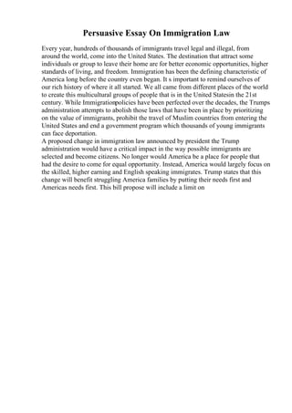 Persuasive Essay On Immigration Law
Every year, hundreds of thousands of immigrants travel legal and illegal, from
around the world, come into the United States. The destination that attract some
individuals or group to leave their home are for better economic opportunities, higher
standards of living, and freedom. Immigration has been the defining characteristic of
America long before the country even began. It s important to remind ourselves of
our rich history of where it all started. We all came from different places of the world
to create this multicultural groups of people that is in the United Statesin the 21st
century. While Immigrationpolicies have been perfected over the decades, the Trumps
administration attempts to abolish those laws that have been in place by prioritizing
on the value of immigrants, prohibit the travel of Muslim countries from entering the
United States and end a government program which thousands of young immigrants
can face deportation.
A proposed change in immigration law announced by president the Trump
administration would have a critical impact in the way possible immigrants are
selected and become citizens. No longer would America be a place for people that
had the desire to come for equal opportunity. Instead, America would largely focus on
the skilled, higher earning and English speaking immigrates. Trump states that this
change will benefit struggling America families by putting their needs first and
Americas needs first. This bill propose will include a limit on
 