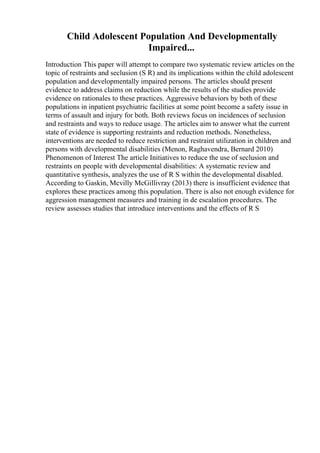 Child Adolescent Population And Developmentally
Impaired...
Introduction This paper will attempt to compare two systematic review articles on the
topic of restraints and seclusion (S R) and its implications within the child adolescent
population and developmentally impaired persons. The articles should present
evidence to address claims on reduction while the results of the studies provide
evidence on rationales to these practices. Aggressive behaviors by both of these
populations in inpatient psychiatric facilities at some point become a safety issue in
terms of assault and injury for both. Both reviews focus on incidences of seclusion
and restraints and ways to reduce usage. The articles aim to answer what the current
state of evidence is supporting restraints and reduction methods. Nonetheless,
interventions are needed to reduce restriction and restraint utilization in children and
persons with developmental disabilities (Menon, Raghavendra, Bernard 2010)
Phenomenon of Interest The article Initiatives to reduce the use of seclusion and
restraints on people with developmental disabilities: A systematic review and
quantitative synthesis, analyzes the use of R S within the developmental disabled.
According to Gaskin, Mcvilly McGillivray (2013) there is insufficient evidence that
explores these practices among this population. There is also not enough evidence for
aggression management measures and training in de escalation procedures. The
review assesses studies that introduce interventions and the effects of R S
 