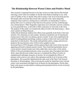 The Relationship Between Warm Colors and Positive Mood
This research is important because every day we have to make choices that include
choosing a color when for example we decide what shade of makeup to use, what
color of clothes to buy or decide what color to paint a wall. Even it has been proved
that people often associate their mood with a specific color. Some frequently
responses when a person is feeling sad is to describe it as feeling blue or when a
person fall in love is common to hear that now this person view the world through
rose colored glasses. Other frequently expressions are to describe a person s jealousy
as to be greenwith envy, or describe a child s innocence as to be pure as the snow .
The purpose of this study is to examine the effect of color with mood using a... Show
more content on Helpwriting.net ...
Author David Simmons studied color effects more generally in his book, Color and
emotion: New directions in color studies. Simmons conducted a lot of experiments
trying to prove that color can enhance positive moods. In one of his experiments he
asked 56 undergraduate psychology students to paint a white wall with a color that
made them to feel positive. The results indicated that yellow, orange and red were
picked as the most positive color of the 9 color samples in total.
Jacob and Suess (1975) disagree with the general theory that warm colors are more
appealing and tend to enhance positive mood. They found that participants shown
a more positive mood towards cool colors rather than warm colors. In his article,
Effects of four psychological primary colors on anxiety state; Perceptual and motor
skills, states that previous studies may have overlooked the effects of colors on
standard pencil and paper measures of anxiety. He investigated the effects of
primary colors such as: red, yellow, blue and green and the level of anxiety of the
participants. The researcher administered the state scale of the State Trait Anxiety
Inventory to 40 participants. After reviewing the results he found that colors red and
yellow were associated with high levels of anxiety by the participants. On the other
hand, color green was described as calming and associated with low levels of anxiety
by the participants.
 