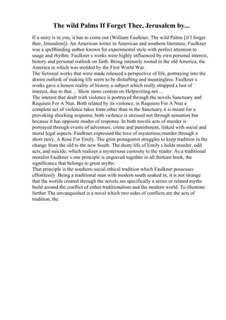The wild Palms If Forget Thee, Jerusalem by...
If a story is in you, it has to come out (William Faulkner, The wild Palms [if I forget
thee, Jerusalem]). An American writer in American and southern literature, Faulkner
was a spellbinding author known for experimental style with perfect attention to
usage and rhythm. Faulkner s works were highly influenced by own personal interest,
history and personal outlook on faith. Being intensely rooted in the old America, the
America in which was molded by the First World War.
The fictional works that were made released a perspective of life, portraying into the
drawn outlook of making life seem to be disturbing and meaningless. Faulkner s
works gave a honest reality of history a subject which really strapped a lust of
interest, due to that ... Show more content on Helpwriting.net ...
The interest that dealt with violence is portrayed through the novels Sanctuary and
Requiem For A Nun. Both related by its violence, in Requiem For A Nun a
complete act of violence takes form other than in the Sanctuary it is meant for a
provoking shocking response, both violence is stressed not through sensation but
because it has opposite modes of response. In both novels acts of murder is
portrayed through events of adventure, crime and punishment, linked with social and
moral legal aspects. Faulkner expressed the love of mysterious murder through a
short story, A Rose For Emily. The grim protagonist struggles to keep tradition in the
change from the old to the new South. The dusty life of Emily s holds murder, odd
acts, and suicide, which realizes a mysterious curiosity to the reader. As a traditional
moralist Faulkner s one principle is engraved together in all thirteen book, the
significance that belongs to great myths.
That principle is the southern social ethical tradition which Faulkner possesses
effortlessly. Being a traditional man with modern south soaked in, it is not strange
that the worlds created through the novels are specifically a series or related myths
build around the conflict of either traditionalism and the modern world. To illustrate
further The unvanquished is a novel which two sides of conflicts are the acts of
tradition, the
 