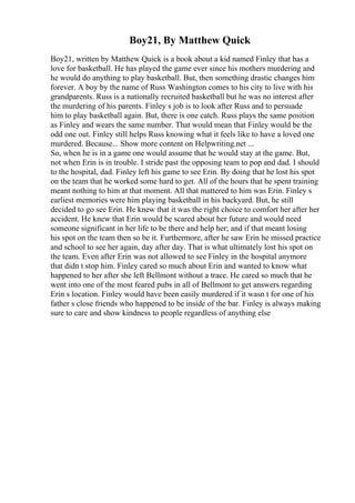 Boy21, By Matthew Quick
Boy21, written by Matthew Quick is a book about a kid named Finley that has a
love for basketball. He has played the game ever since his mothers murdering and
he would do anything to play basketball. But, then something drastic changes him
forever. A boy by the name of Russ Washington comes to his city to live with his
grandparents. Russ is a nationally recruited basketball but he was no interest after
the murdering of his parents. Finley s job is to look after Russ and to persuade
him to play basketball again. But, there is one catch. Russ plays the same position
as Finley and wears the same number. That would mean that Finley would be the
odd one out. Finley still helps Russ knowing what it feels like to have a loved one
murdered. Because... Show more content on Helpwriting.net ...
So, when he is in a game one would assume that he would stay at the game. But,
not when Erin is in trouble. I stride past the opposing team to pop and dad. I should
to the hospital, dad. Finley left his game to see Erin. By doing that he lost his spot
on the team that he worked some hard to get. All of the hours that he spent training
meant nothing to him at that moment. All that mattered to him was Erin. Finley s
earliest memories were him playing basketball in his backyard. But, he still
decided to go see Erin. He knew that it was the right choice to comfort her after her
accident. He knew that Erin would be scared about her future and would need
someone significant in her life to be there and help her; and if that meant losing
his spot on the team then so be it. Furthermore, after he saw Erin he missed practice
and school to see her again, day after day. That is what ultimately lost his spot on
the team. Even after Erin was not allowed to see Finley in the hospital anymore
that didn t stop him. Finley cared so much about Erin and wanted to know what
happened to her after she left Bellmont without a trace. He cared so much that he
went into one of the most feared pubs in all of Bellmont to get answers regarding
Erin s location. Finley would have been easily murdered if it wasn t for one of his
father s close friends who happened to be inside of the bar. Finley is always making
sure to care and show kindness to people regardless of anything else
 