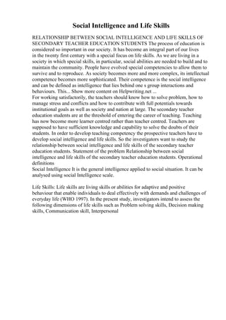 Social Intelligence and Life Skills
RELATIONSHIP BETWEEN SOCIAL INTELLIGENCE AND LIFE SKILLS OF
SECONDARY TEACHER EDUCATION STUDENTS The process of education is
considered so important in our society. It has become an integral part of our lives
in the twenty first century with a special focus on life skills. As we are living in a
society in which special skills, in particular, social abilities are needed to build and to
maintain the community. People have evolved special competencies to allow them to
survive and to reproduce. As society becomes more and more complex, its intellectual
competence becomes more sophisticated. Their competence is the social intelligence
and can be defined as intelligence that lies behind one s group interactions and
behaviours. This... Show more content on Helpwriting.net ...
For working satisfactorily, the teachers should know how to solve problem, how to
manage stress and conflicts and how to contribute with full potentials towards
institutional goals as well as society and nation at large. The secondary teacher
education students are at the threshold of entering the career of teaching. Teaching
has now become more learner centred rather than teacher centred. Teachers are
supposed to have sufficient knowledge and capability to solve the doubts of their
students. In order to develop teaching competency the prospective teachers have to
develop social intelligence and life skills. So the investigators want to study the
relationship between social intelligence and life skills of the secondary teacher
education students. Statement of the problem Relationship between social
intelligence and life skills of the secondary teacher education students. Operational
definitions
Social Intelligence It is the general intelligence applied to social situation. It can be
analysed using social Intelligence scale.
Life Skills: Life skills are living skills or abilities for adaptive and positive
behaviour that enable individuals to deal effectively with demands and challenges of
everyday life (WHO 1997). In the present study, investigators intend to assess the
following dimensions of life skills such as Problem solving skills, Decision making
skills, Communication skill, Interpersonal
 