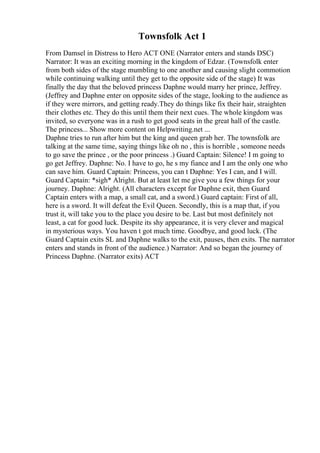 Townsfolk Act 1
From Damsel in Distress to Hero ACT ONE (Narrator enters and stands DSC)
Narrator: It was an exciting morning in the kingdom of Edzar. (Townsfolk enter
from both sides of the stage mumbling to one another and causing slight commotion
while continuing walking until they get to the opposite side of the stage) It was
finally the day that the beloved princess Daphne would marry her prince, Jeffrey.
(Jeffrey and Daphne enter on opposite sides of the stage, looking to the audience as
if they were mirrors, and getting ready.They do things like fix their hair, straighten
their clothes etc. They do this until them their next cues. The whole kingdom was
invited, so everyone was in a rush to get good seats in the great hall of the castle.
The princess... Show more content on Helpwriting.net ...
Daphne tries to run after him but the king and queen grab her. The townsfolk are
talking at the same time, saying things like oh no , this is horrible , someone needs
to go save the prince , or the poor princess .) Guard Captain: Silence! I m going to
go get Jeffrey. Daphne: No. I have to go, he s my fiance and I am the only one who
can save him. Guard Captain: Princess, you can t Daphne: Yes I can, and I will.
Guard Captain: *sigh* Alright. But at least let me give you a few things for your
journey. Daphne: Alright. (All characters except for Daphne exit, then Guard
Captain enters with a map, a small cat, and a sword.) Guard captain: First of all,
here is a sword. It will defeat the Evil Queen. Secondly, this is a map that, if you
trust it, will take you to the place you desire to be. Last but most definitely not
least, a cat for good luck. Despite its shy appearance, it is very clever and magical
in mysterious ways. You haven t got much time. Goodbye, and good luck. (The
Guard Captain exits SL and Daphne walks to the exit, pauses, then exits. The narrator
enters and stands in front of the audience.) Narrator: And so began the journey of
Princess Daphne. (Narrator exits) ACT
 