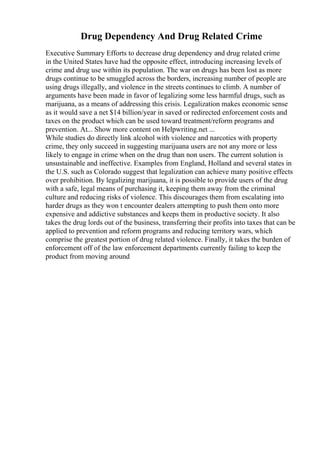 Drug Dependency And Drug Related Crime
Executive Summary Efforts to decrease drug dependency and drug related crime
in the United States have had the opposite effect, introducing increasing levels of
crime and drug use within its population. The war on drugs has been lost as more
drugs continue to be smuggled across the borders, increasing number of people are
using drugs illegally, and violence in the streets continues to climb. A number of
arguments have been made in favor of legalizing some less harmful drugs, such as
marijuana, as a means of addressing this crisis. Legalization makes economic sense
as it would save a net $14 billion/year in saved or redirected enforcement costs and
taxes on the product which can be used toward treatment/reform programs and
prevention. At... Show more content on Helpwriting.net ...
While studies do directly link alcohol with violence and narcotics with property
crime, they only succeed in suggesting marijuana users are not any more or less
likely to engage in crime when on the drug than non users. The current solution is
unsustainable and ineffective. Examples from England, Holland and several states in
the U.S. such as Colorado suggest that legalization can achieve many positive effects
over prohibition. By legalizing marijuana, it is possible to provide users of the drug
with a safe, legal means of purchasing it, keeping them away from the criminal
culture and reducing risks of violence. This discourages them from escalating into
harder drugs as they won t encounter dealers attempting to push them onto more
expensive and addictive substances and keeps them in productive society. It also
takes the drug lords out of the business, transferring their profits into taxes that can be
applied to prevention and reform programs and reducing territory wars, which
comprise the greatest portion of drug related violence. Finally, it takes the burden of
enforcement off of the law enforcement departments currently failing to keep the
product from moving around
 