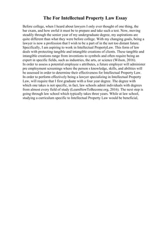 The For Intellectual Property Law Essay
Before college, when I heard about lawyers I only ever thought of one thing, the
bar exam, and how awful it must be to prepare and take such a test. Now, moving
steadily through the senior year of my undergraduate degree, my aspirations are
quite different than what they were before college. With my changing goals, being a
lawyer is now a profession that I wish to be a part of in the not too distant future.
Specifically, I am aspiring to work in Intellectual PropertyLaw. This form of law
deals with protecting tangible and intangible creations of clients. These tangible and
intangible creations range from inventions to symbols and often require being an
expert in specific fields, such as industries, the arts, or science (Wilson, 2016).
In order to assess a potential employee s attributes, a future employer will administer
pre employment screenings where the person s knowledge, skills, and abilities will
be assessed in order to determine their effectiveness for Intellectual Property Law.
In order to perform effectively being a lawyer specializing in Intellectual Property
Law, will require that I first graduate with a four year degree. The degree with
which one takes is not specific, in fact, law schools admit individuals with degrees
from almost every field of study (LearnHowToBecome.org, 2016). The next step is
going through law school which typically takes three years. While at law school,
studying a curriculum specific to Intellectual Property Law would be beneficial,
 