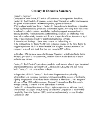 Century 21 Executive Summary
Executive Summary
Composed of more than 6,900 broker offices owned by independent franchises,
Century 21 Real Estate LLC operates in more than 78 countries and territories across
the globe, with more than 102,000 salespeople, agents and realtors.
With headquarters in New Jersey, Century 21 has perfected a franchisingsystem that
brings together real estate groups and independent agents, providing them with iconic
brand marks, global exposure, world class marketing support, a comprehensive
training platform, communications and technology solutions all established with
innovation and creativity to entice and draw in prospective clients, to nurture a loyal
body of customers and to deliver exceptional real estate services.
A subsidiary of Realogy ... Show more content on Helpwriting.net ...
It did not take long for Trans World Corp. to take an interest on the firm, due to its
staggering success. In 1979, Trans World Corp. bought a hundred percent of the
company, in a cash and stock deal that was valued at $89 million.
In October 1979, the now successful Century 21 partners with Easter Seals. In the
desire to give back to the community, the firm chooses Easter Seals as its major
philanthropic partner.
Century 21 Real Estate Corporation expands its reach to Asia when it signs its second
international franchise agreement with C. Itoh and Co., Ltd, the firm that would
build Century 21 real estate offices in Japan.
In September of 1985, Century 21 Real estate Corporation is acquired by
Metropolitan Life Insurance Company, which continued the success of the firmby
signing an agreement with Michel Trolle of France in March 1987, Phil Yeager of
Mexico in May 1989 and the company Century 21 Australasia, Pty. Ltd, which
brought Century 21 offices to New Zealand and Australia.
Century 21 continued to grow even bigger, sigining agreements with one country
after another. In Aufgust 1995, Century 21 real estate Corporation is absorbed by
Hospitality Franchise Systems (HFS), which would eventually become Cendant
Corporation later
 