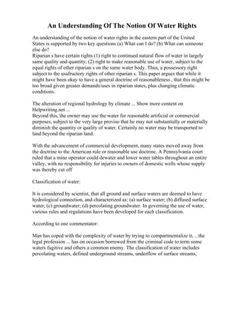 An Understanding Of The Notion Of Water Rights
An understanding of the notion of water rights in the eastern part of the United
States is supported by two key questions (a) What can I do? (b) What can someone
else do?
Riparian s have certain rights (1) right to continued natural flow of water in largely
same quality and quantity; (2) right to make reasonable use of water, subject to the
equal rights of other riparian s on the same water body. Thus, a possessory right
subject to the usafructory rights of other riparian s. This paper argues that while it
might have been okay to have a general doctrine of reasonableness , that this might be
too broad given greater demands/uses in riparian states, plus changing climatic
conditions.
The alteration of regional hydrology by climate ... Show more content on
Helpwriting.net ...
Beyond this, the owner may use the water for reasonable artificial or commercial
purposes, subject to the very large proviso that he may not substantially or materially
diminish the quantity or quality of water. Certainly no water may be transported to
land beyond the riparian land.
With the advancement of commercial development, many states moved away from
the doctrine to the American rule or reasonable use doctrine. A Pennsylvania court
ruled that a mine operator could dewater and lower water tables throughout an entire
valley, with no responsibility for injuries to owners of domestic wells whose supply
was thereby cut off
Classification of water:
It is considered by scientist, that all ground and surface waters are deemed to have
hydrological connection, and characterized as: (a) surface water; (b) diffused surface
water; (c) groundwater; (d) percolating groundwater. In governing the use of water,
various rules and regulations have been developed for each classification.
According to one commentator:
Man has coped with the complexity of water by trying to compartmentalize it, ...the
legal profession ... has on occasion borrowed from the criminal code to term some
waters fugitive and others a common enemy. The classification of water includes
percolating waters, defined underground streams, underflow of surface streams,
 